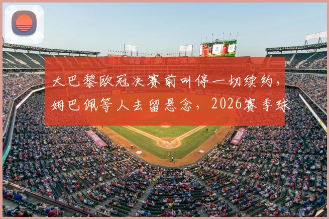 大巴黎欧冠决赛前叫停一切续约,姆巴佩等人去留悬念,2026赛季球队重组已启动