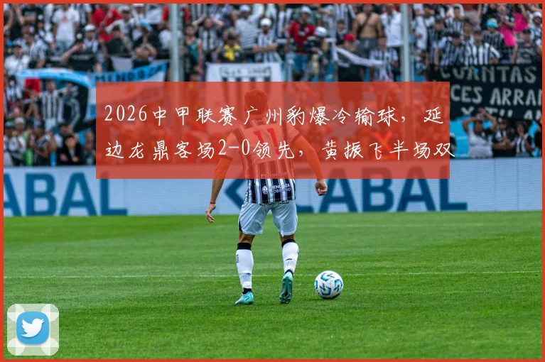 2026中甲联赛广州豹爆冷输球，延边龙鼎客场2-0领先，黄振飞半场双响创佳绩