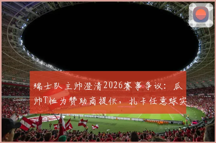 瑞士队主帅澄清2026赛事争议：瓜帅T恤为赞助商提供，扎卡任意球实属意外