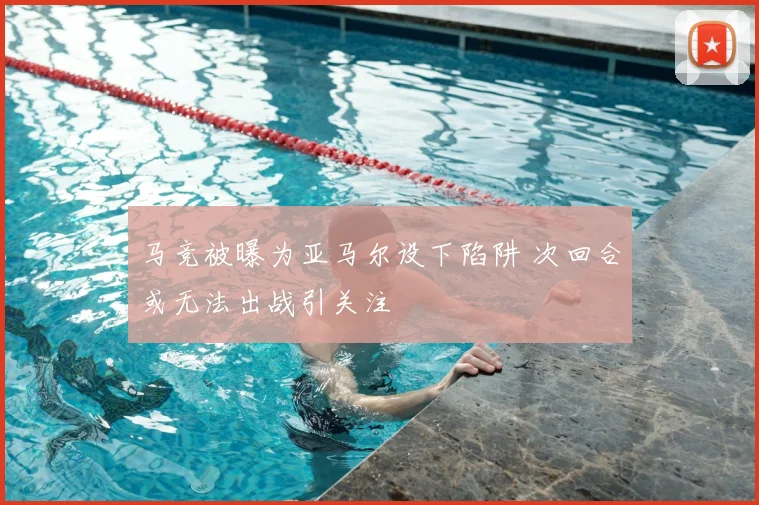 马竞被曝为亚马尔设下陷阱 次回合或无法出战引关注