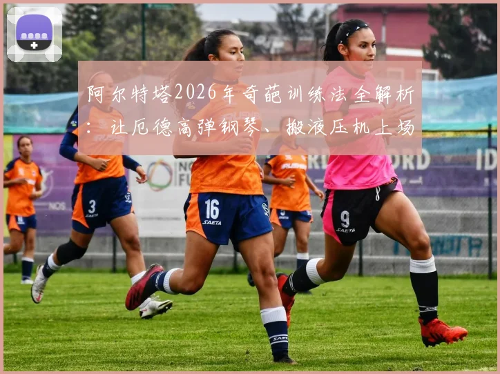 阿尔特塔2026年奇葩训练法全解析:让厄德高弹钢琴、搬液压机上场,这些方法到底有何深意?