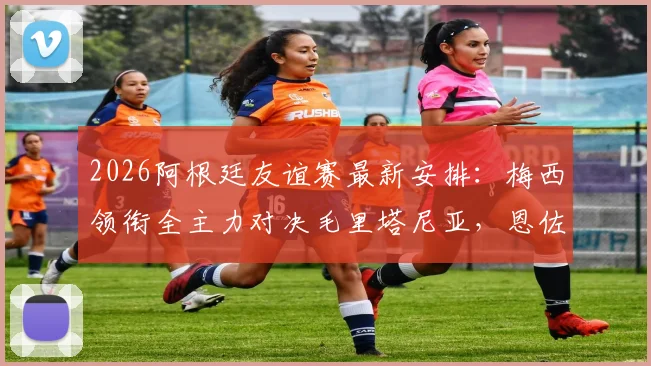 2026阿根廷友谊赛最新安排:梅西领衔全主力对决毛里塔尼亚,恩佐等人确认首发阵容