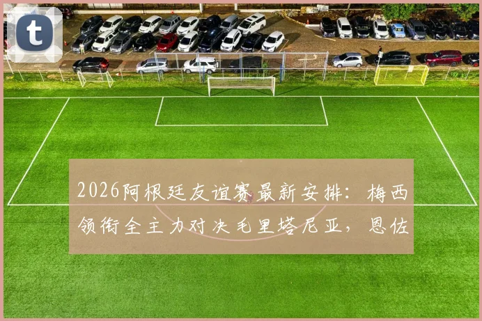 2026阿根廷友谊赛最新安排：梅西领衔全主力对决毛里塔尼亚，恩佐等人确认首发阵容