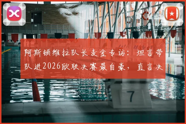 阿斯顿维拉队长麦金专访：坦言带队进2026欧联决赛最自豪，直言决赛目标就是再进球！